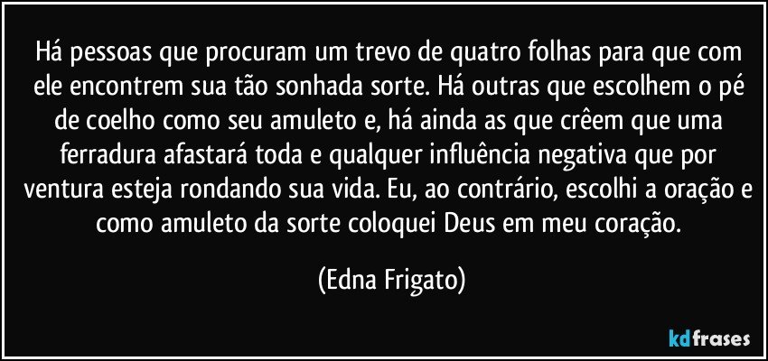 Há pessoas que procuram um trevo de quatro folhas para que com ele encontrem sua tão sonhada sorte. Há outras que escolhem o pé de coelho como seu amuleto e,  há ainda as que crêem que uma ferradura afastará toda e qualquer influência negativa que por ventura esteja rondando sua vida. Eu, ao contrário, escolhi a oração e como amuleto da sorte coloquei Deus em meu coração. (Edna Frigato)