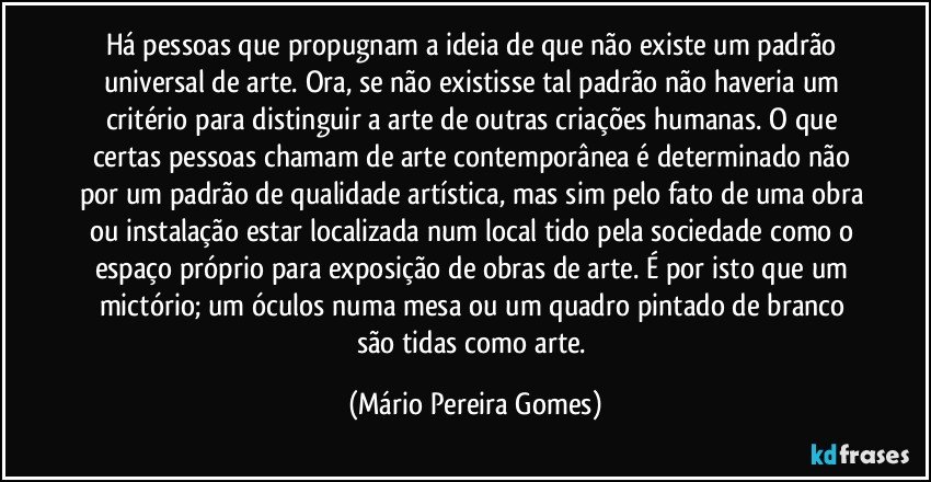 Há pessoas que propugnam a ideia de que não existe um padrão universal de arte. Ora, se não existisse tal padrão não haveria um critério para distinguir a arte de outras criações humanas. O que certas pessoas chamam de arte contemporânea é determinado não por um padrão de qualidade artística, mas sim pelo fato de uma obra ou instalação estar localizada num local tido pela sociedade como o espaço próprio para exposição de obras de arte. É por isto que um mictório; um óculos numa mesa ou um quadro pintado de branco são tidas como arte. (Mário Pereira Gomes)