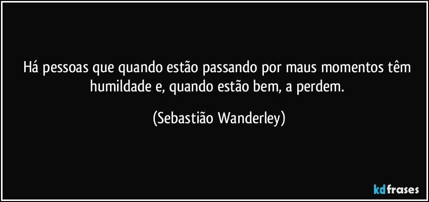 Há pessoas que quando estão passando por maus momentos têm humildade e, quando estão bem, a perdem. (Sebastião Wanderley)