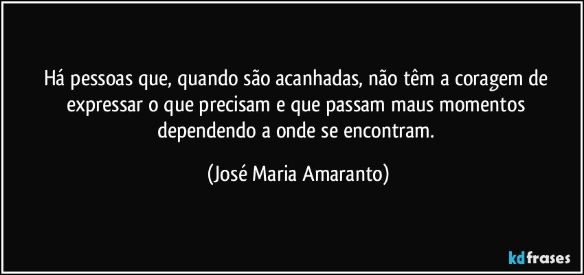 Há pessoas que, quando são acanhadas, não têm a coragem de expressar o que precisam e que passam maus momentos dependendo a onde se encontram. (José Maria Amaranto)