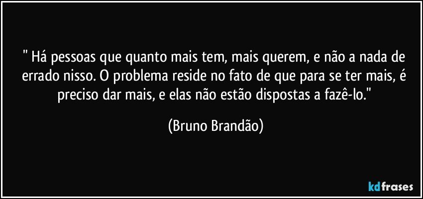 " Há pessoas que quanto mais tem, mais querem, e não a nada de errado nisso. O problema reside no fato de que para se ter mais, é preciso dar mais, e elas não estão dispostas a fazê-lo." (Bruno Brandão)