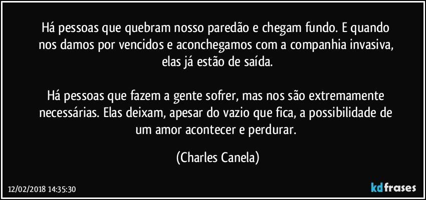 Há pessoas que quebram nosso paredão e chegam fundo. E quando nos damos por vencidos e aconchegamos com a companhia invasiva, elas já estão de saída.

Há pessoas que fazem a gente sofrer, mas nos são extremamente necessárias. Elas deixam, apesar do vazio que fica, a possibilidade de um amor acontecer e perdurar. (Charles Canela)