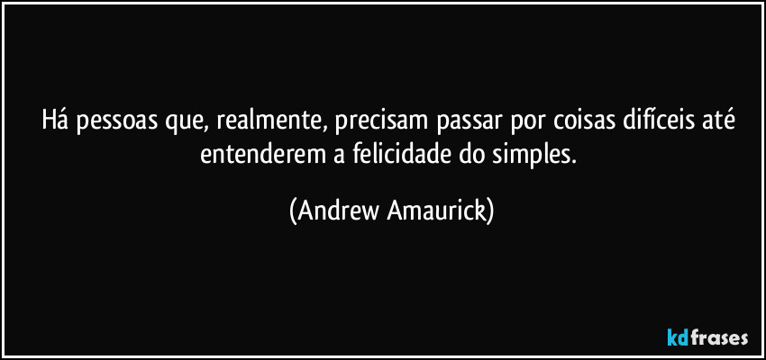 Há pessoas que, realmente, precisam passar por coisas difíceis até entenderem a felicidade do simples. (Andrew Amaurick)