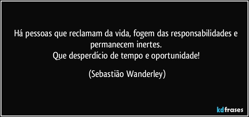 Há pessoas que reclamam da vida, fogem das responsabilidades e permanecem inertes. 
Que desperdício de tempo e oportunidade! (Sebastião Wanderley)