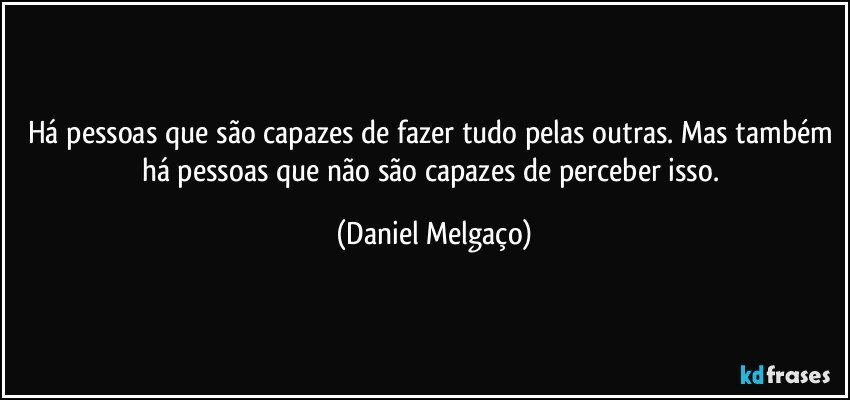 Há pessoas que são capazes de fazer tudo pelas outras. Mas também há pessoas que não são capazes de perceber isso. (Daniel Melgaço)