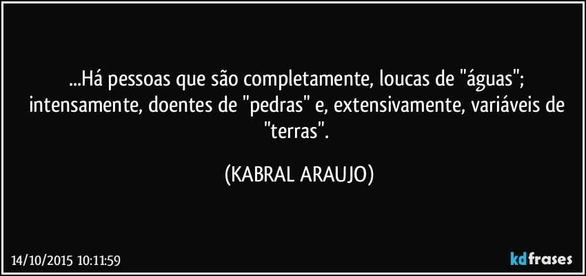 ...Há pessoas que são completamente, loucas de "águas"; intensamente, doentes de "pedras" e,  extensivamente, variáveis de "terras". (KABRAL ARAUJO)