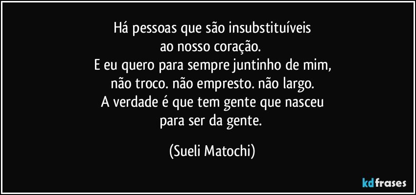 Há pessoas que são insubstituíveis
ao nosso coração. 
E eu quero para sempre juntinho de mim,
não troco. não empresto. não largo.
A verdade é que tem gente que nasceu
para ser da gente. (Sueli Matochi)