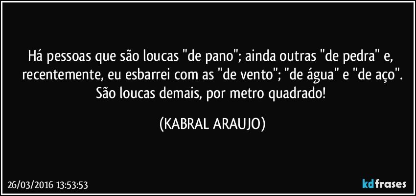 Há pessoas que são loucas "de pano"; ainda outras "de pedra" e, recentemente, eu esbarrei com as "de vento"; "de água" e "de aço".
São loucas demais, por metro quadrado! (KABRAL ARAUJO)