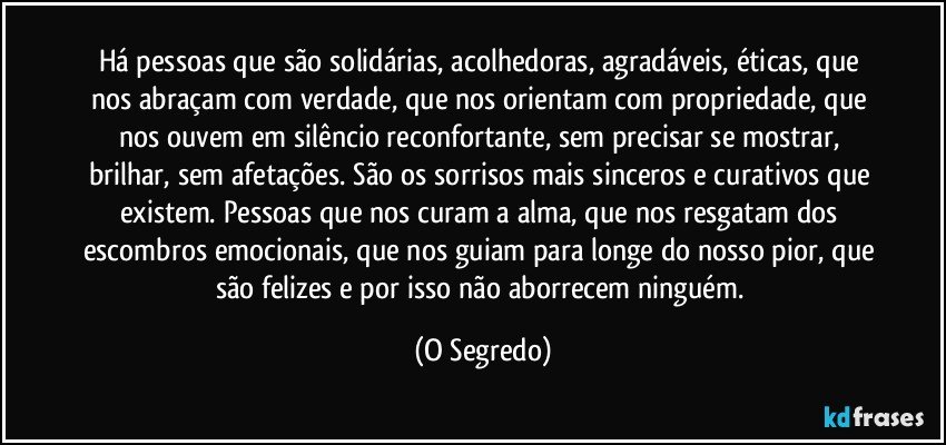 Há pessoas que são solidárias, acolhedoras, agradáveis, éticas, que nos abraçam com verdade, que nos orientam com propriedade, que nos ouvem em silêncio reconfortante, sem precisar se mostrar, brilhar, sem afetações. São os sorrisos mais sinceros e curativos que existem. Pessoas que nos curam a alma, que nos resgatam dos escombros emocionais, que nos guiam para longe do nosso pior, que são felizes e por isso não aborrecem ninguém. (O Segredo)