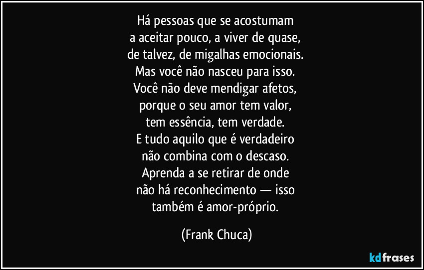 Há pessoas que se acostumam 
a aceitar pouco, a viver de quase, 
de talvez, de migalhas emocionais. 
Mas você não nasceu para isso. 
Você não deve mendigar afetos, 
porque o seu amor tem valor, 
tem essência, tem verdade. 
E tudo aquilo que é verdadeiro 
não combina com o descaso. 
Aprenda a se retirar de onde 
não há reconhecimento — isso 
também é amor-próprio. (Frank Chuca)
