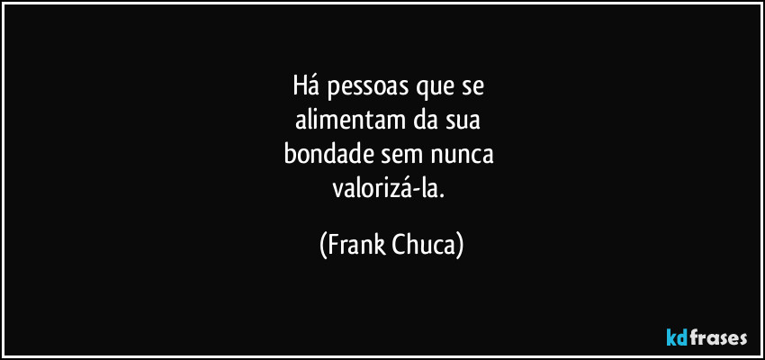 Há pessoas que se 
alimentam da sua 
bondade sem nunca 
valorizá-la. (Frank Chuca)