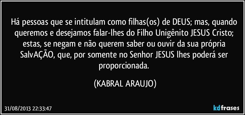 Há pessoas que se intitulam como filhas(os) de DEUS; mas, quando queremos e desejamos falar-lhes do Filho Unigênito JESUS Cristo; estas, se negam e não querem saber ou ouvir da sua própria SalvAÇÃO, que, por somente no Senhor JESUS lhes poderá ser proporcionada. (KABRAL ARAUJO)