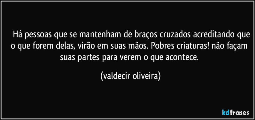 ⁠⁠Há pessoas que se mantenham de braços cruzados acreditando que o que forem delas, virão em suas mãos. Pobres criaturas! não façam suas partes para verem o que acontece. (valdecir oliveira)