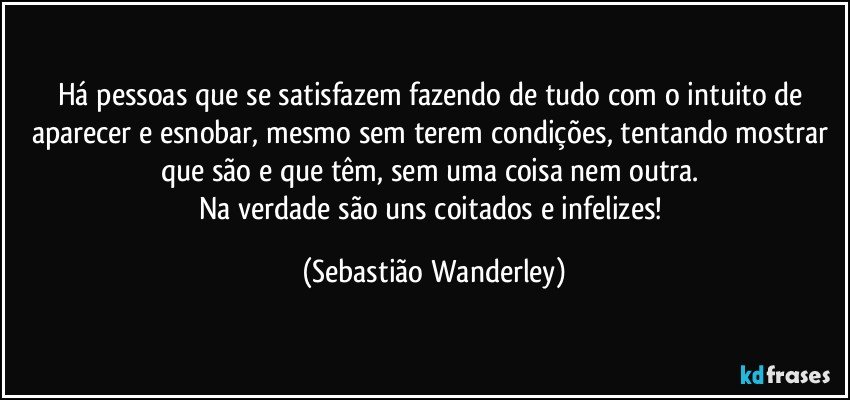 Há pessoas que se satisfazem fazendo de tudo com o intuito de aparecer e esnobar, mesmo sem terem condições, tentando mostrar que são e que têm, sem uma coisa nem outra. 
Na verdade são uns coitados e infelizes! (Sebastião Wanderley)