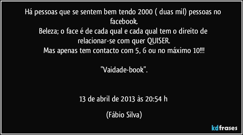 Há pessoas que se sentem bem tendo 2000 ( duas mil) pessoas no facebook.
Beleza; o face é de cada qual e cada qual tem o direito de relacionar-se com quer QUISER.
Mas apenas tem contacto com 5, 6 ou no máximo 10!!!

"Vaidade-book".


13 de abril de 2013 às 20:54 h (Fábio Silva)