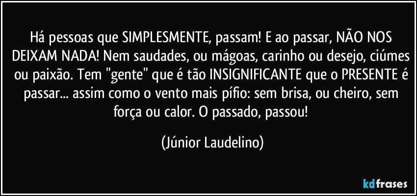 Há pessoas que SIMPLESMENTE, passam! E ao passar, NÃO NOS DEIXAM NADA! Nem saudades, ou mágoas, carinho ou desejo, ciúmes ou paixão. Tem "gente" que é tão INSIGNIFICANTE que o PRESENTE é passar... assim como o vento mais pífio: sem brisa, ou cheiro, sem força ou calor. O passado, passou! (Júnior Laudelino)