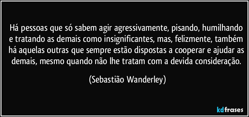 Há pessoas que só sabem agir agressivamente, pisando, humilhando e tratando as demais como insignificantes, mas, felizmente, também há aquelas outras que sempre estão dispostas a cooperar e ajudar as demais, mesmo quando não lhe tratam com a devida consideração. (Sebastião Wanderley)