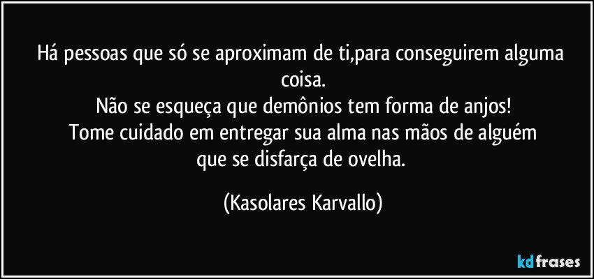 Há pessoas que só se aproximam de ti,para conseguirem alguma coisa.
Não se esqueça que demônios tem forma de anjos!
Tome cuidado em entregar sua alma nas mãos de alguém
que se disfarça de ovelha. (Kasolares Karvallo)