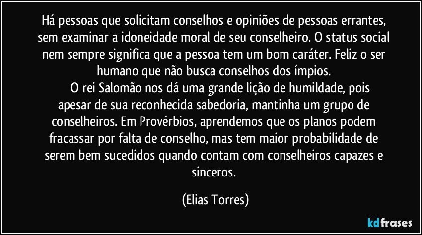 Há pessoas que solicitam conselhos e opiniões de pessoas errantes, sem examinar a idoneidade moral de seu conselheiro. O status social nem sempre significa que a pessoa tem um bom caráter. Feliz o ser humano que não busca conselhos dos ímpios. 
              O rei Salomão nos dá uma grande lição de humildade, pois apesar de sua reconhecida sabedoria, mantinha um grupo de conselheiros. Em Provérbios, aprendemos que os planos podem fracassar por falta de conselho, mas tem maior probabilidade de serem bem sucedidos quando contam com conselheiros capazes e sinceros. (Elias Torres)