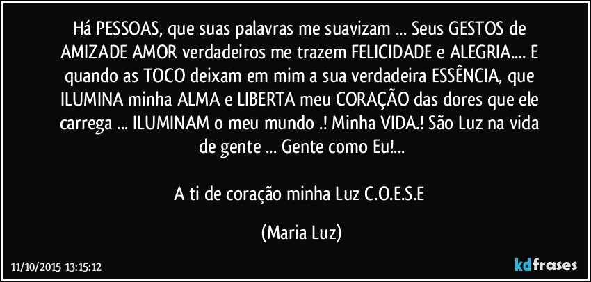 Há PESSOAS, que suas palavras me suavizam ...  Seus GESTOS de AMIZADE /AMOR verdadeiros me trazem FELICIDADE e ALEGRIA... E quando as TOCO deixam em mim a sua verdadeira ESSÊNCIA, que  ILUMINA minha ALMA e LIBERTA  meu CORAÇÃO das dores que ele carrega ... ILUMINAM o meu mundo .! Minha VIDA.! São Luz na vida de gente ... Gente como Eu!...

A ti de coração minha Luz C.O.E.S.E (Maria Luz)