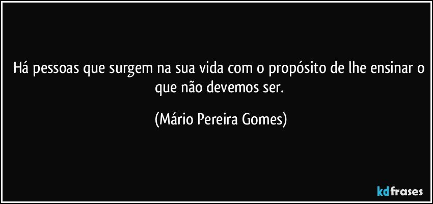 Há pessoas que surgem na sua vida com o propósito de lhe ensinar o que não devemos ser. (Mário Pereira Gomes)