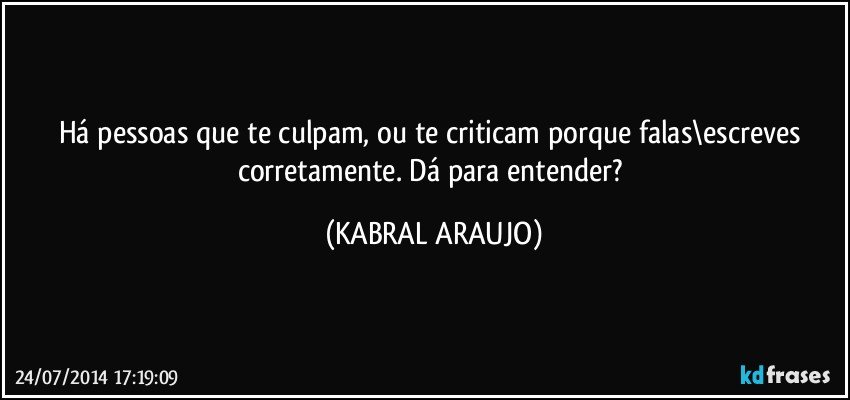 Há pessoas que te culpam, ou te criticam porque falas\escreves corretamente. Dá para entender? (KABRAL ARAUJO)