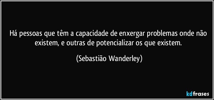 Há pessoas que têm a capacidade de enxergar problemas onde não existem, e outras de potencializar os que existem. (Sebastião Wanderley)