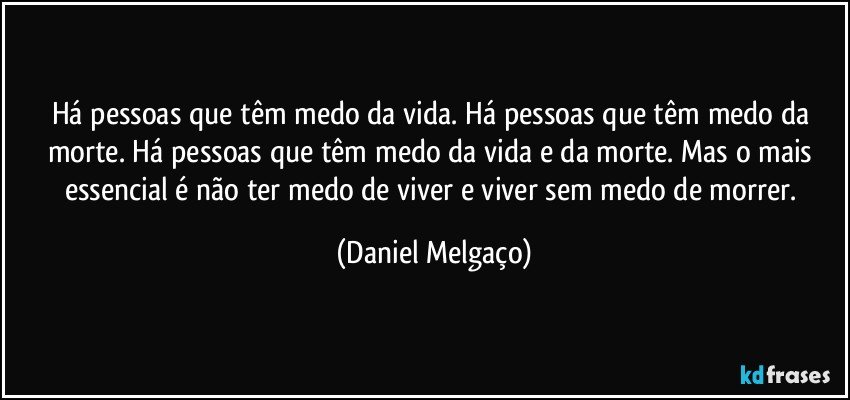 Há pessoas que têm medo da vida. Há pessoas que têm medo da morte. Há pessoas que têm medo da vida e da morte. Mas o mais essencial é não ter medo de viver e viver sem medo de morrer. (Daniel Melgaço)