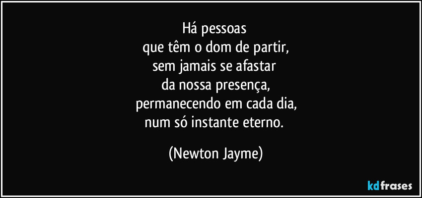 Há pessoas 
que têm o dom de partir,
sem jamais se afastar 
da nossa presença,
permanecendo em cada dia,
num só instante eterno. (Newton Jayme)