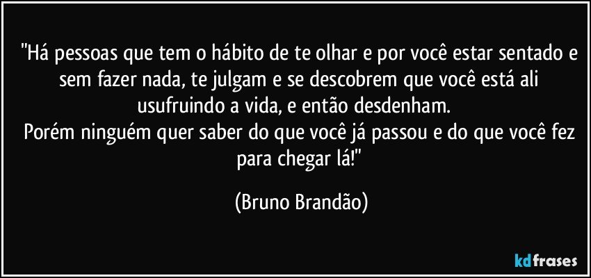 "Há pessoas que tem o hábito de te olhar e por você estar sentado e sem fazer nada, te julgam e se descobrem que você está ali usufruindo a vida, e então desdenham.         
Porém ninguém quer saber do que você já passou e do que você fez para chegar lá!" (Bruno Brandão)