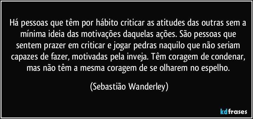 Há pessoas que têm por hábito criticar as atitudes das outras sem a mínima ideia das motivações daquelas ações. São pessoas que sentem prazer em criticar e jogar pedras naquilo que não seriam capazes de fazer, motivadas pela inveja. Têm coragem de condenar, mas não têm a mesma coragem de se olharem no espelho. (Sebastião Wanderley)
