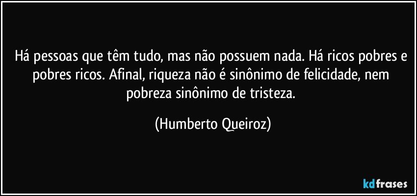 Há pessoas que têm tudo, mas não possuem nada. Há ricos pobres e pobres ricos. Afinal, riqueza não é sinônimo de felicidade, nem pobreza sinônimo de tristeza. (Humberto Queiroz)