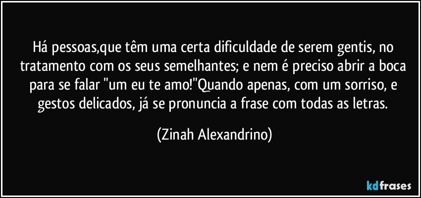 Há pessoas,que têm uma certa dificuldade de serem gentis, no tratamento com os seus semelhantes; e nem é preciso abrir a boca para se falar "um eu te amo!"Quando apenas, com um sorriso, e gestos delicados, já se pronuncia a frase com todas as letras. (Zinah Alexandrino)