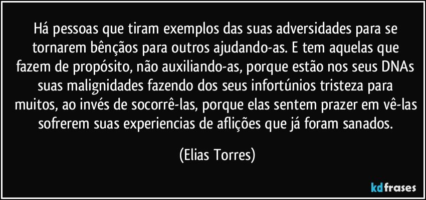 Há pessoas que tiram exemplos das suas adversidades para se tornarem bênçãos para outros ajudando-as. E tem aquelas  que fazem de propósito, não auxiliando-as, porque estão nos seus DNAs suas malignidades fazendo  dos seus infortúnios tristeza para muitos, ao invés de socorrê-las, porque elas sentem prazer em vê-las sofrerem suas experiencias de aflições que já foram sanados. (Elias Torres)