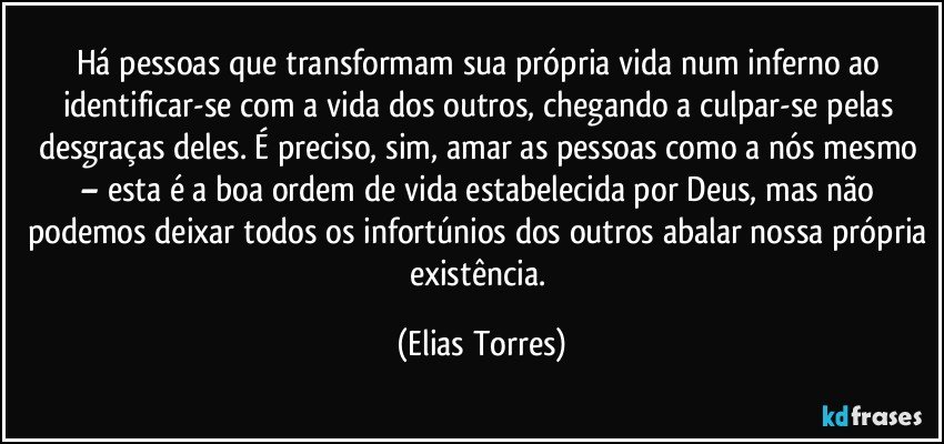 Há pessoas que transformam sua própria vida num inferno ao identificar-se com a vida dos outros, chegando a culpar-se pelas desgraças deles. É preciso, sim, amar as pessoas como a nós mesmo – esta é a boa ordem de vida estabelecida por Deus, mas não podemos deixar todos os infortúnios dos outros abalar nossa própria existência. (Elias Torres)