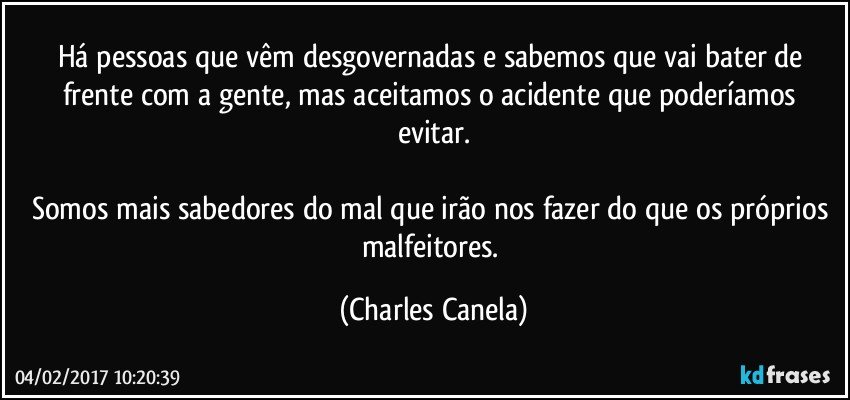 Há pessoas que vêm desgovernadas e sabemos que vai bater de frente com a gente, mas aceitamos o acidente que poderíamos evitar.

Somos mais sabedores do mal que irão nos fazer do que os próprios malfeitores. (Charles Canela)