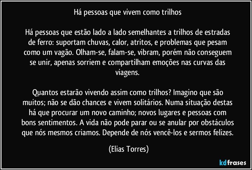 Há pessoas que vivem como trilhos 
 
Há pessoas que estão lado a lado semelhantes a trilhos de estradas de ferro: suportam chuvas, calor, atritos, e problemas que pesam como um vagão. Olham-se, falam-se, vibram, porém não conseguem se unir, apenas sorriem e compartilham emoções nas curvas das viagens. 
 
Quantos estarão vivendo assim como trilhos? Imagino que são muitos; não se dão chances e vivem solitários. Numa situação destas há que procurar um novo caminho; novos lugares e pessoas com bons sentimentos. A vida não pode parar ou se anular por obstáculos que nós mesmos criamos. Depende de nós vencê-los e sermos felizes. (Elias Torres)