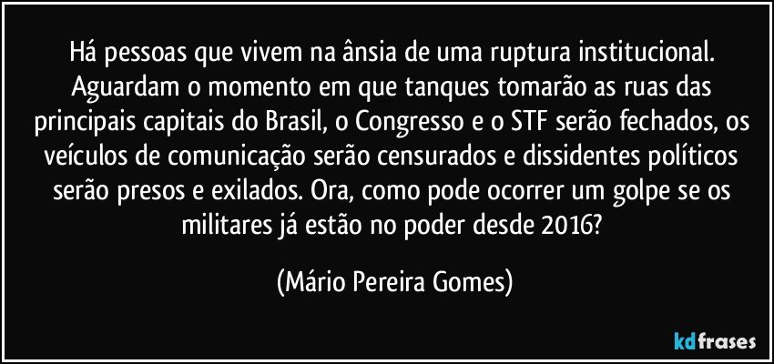 Há pessoas que vivem na ânsia de uma ruptura institucional. Aguardam o momento em que tanques tomarão as ruas das principais capitais do Brasil, o Congresso e o STF serão fechados, os veículos de comunicação serão censurados e dissidentes políticos serão presos e exilados. Ora, como pode ocorrer um golpe se os militares já estão no poder desde 2016? (Mário Pereira Gomes)