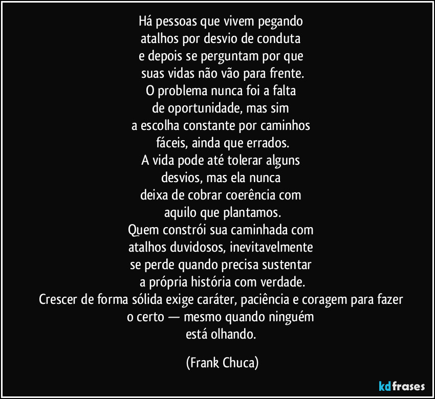 Há pessoas que vivem pegando 
atalhos por desvio de conduta 
e depois se perguntam por que 
suas vidas não vão para frente.
O problema nunca foi a falta 
de oportunidade, mas sim 
a escolha constante por caminhos 
fáceis, ainda que errados.
A vida pode até tolerar alguns 
desvios, mas ela nunca 
deixa de cobrar coerência com 
aquilo que plantamos.
Quem constrói sua caminhada com 
atalhos duvidosos, inevitavelmente 
se perde quando precisa sustentar 
a própria história com verdade.
Crescer de forma sólida exige caráter, paciência e coragem para fazer 
o certo — mesmo quando ninguém 
está olhando. (Frank Chuca)