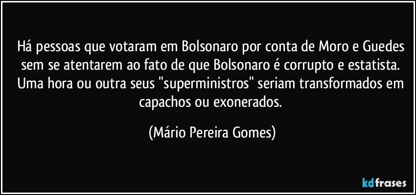 Há pessoas que votaram em Bolsonaro por conta de Moro e Guedes sem se atentarem ao fato de que Bolsonaro é corrupto e estatista. Uma hora ou outra seus "superministros" seriam transformados em capachos ou exonerados. (Mário Pereira Gomes)