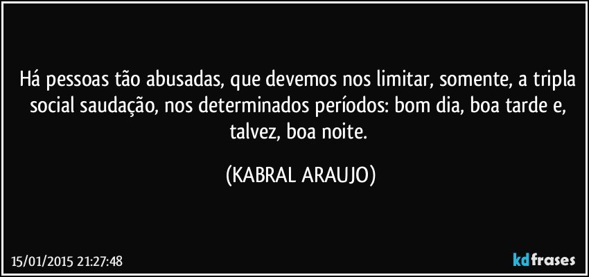 Há pessoas tão abusadas, que devemos nos limitar, somente, a tripla social saudação, nos determinados períodos: bom dia, boa tarde e, talvez, boa noite. (KABRAL ARAUJO)