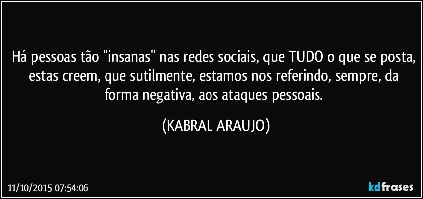 Há pessoas tão "insanas" nas redes sociais, que TUDO o que se posta, estas creem, que sutilmente, estamos nos referindo, sempre, da forma negativa, aos ataques pessoais. (KABRAL ARAUJO)