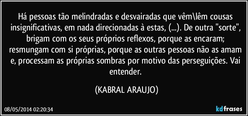 Há pessoas tão melindradas e desvairadas que vêm\lêm cousas insignificativas, em nada direcionadas à estas, (...). De outra "sorte", brigam com os seus próprios reflexos, porque as encaram; resmungam com si próprias, porque as outras pessoas não as amam e, processam as próprias sombras por motivo das perseguições. Vai entender. (KABRAL ARAUJO)