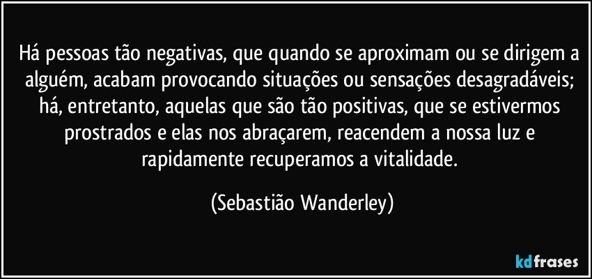 Há pessoas tão negativas, que quando se aproximam ou se dirigem a alguém, acabam provocando situações ou sensações desagradáveis; há, entretanto, aquelas que são tão positivas, que se estivermos prostrados e elas nos abraçarem, reacendem a nossa luz e rapidamente recuperamos a vitalidade. (Sebastião Wanderley)