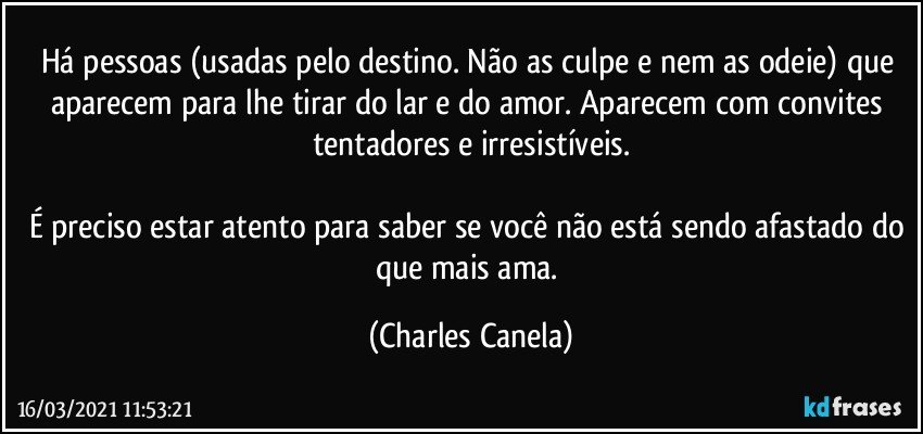 Há pessoas (usadas pelo destino. Não as culpe e nem as odeie) que aparecem para lhe tirar do lar e do amor. Aparecem com convites tentadores e irresistíveis.

É preciso estar atento para saber se você não está sendo afastado do que mais ama. (Charles Canela)