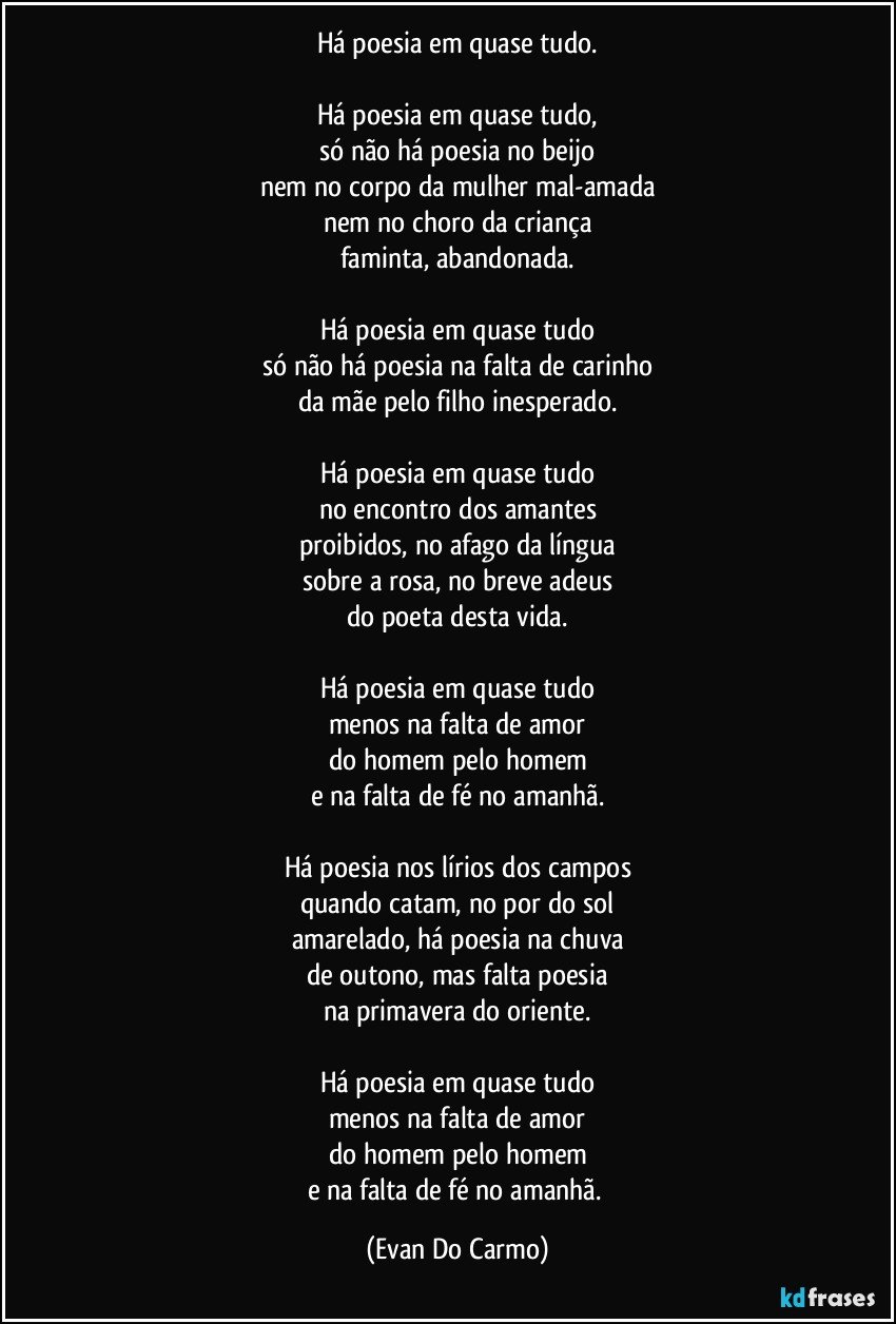 Há poesia em quase tudo.

Há poesia em quase tudo,
só não há poesia no beijo
nem no corpo da mulher mal-amada
nem no choro da criança
faminta, abandonada.

Há poesia em quase tudo
só não há poesia na falta de carinho
da mãe pelo filho inesperado.

Há poesia em quase tudo
no encontro dos amantes
proibidos, no afago da língua
sobre a rosa, no breve adeus
do poeta desta vida.

Há poesia em quase tudo
menos na falta de amor
do homem pelo homem
e na falta de fé no amanhã.

Há poesia nos lírios dos campos
quando catam, no por do sol
amarelado, há poesia na chuva
de outono, mas falta poesia
na primavera do oriente.

Há poesia em quase tudo
menos na falta de amor
do homem pelo homem
e na falta de fé no amanhã. (Evan Do Carmo)