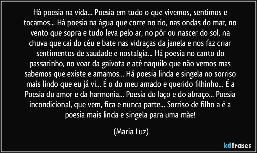 Há poesia na vida... Poesia em tudo o que vivemos, sentimos e tocamos... Há poesia na água que corre no rio, nas ondas do mar, no vento que sopra e tudo leva pelo ar, no pôr ou nascer do sol, na chuva que cai do céu e bate nas vidraças da janela e nos faz criar sentimentos de saudade e nostalgia... Há poesia no canto do passarinho, no voar da gaivota e até naquilo que não vemos mas sabemos que existe e amamos... Há poesia linda e singela no sorriso mais lindo que eu já vi... É o do meu amado e querido filhinho... É a Poesia do amor e da harmonia... Poesia do laço e do abraço... Poesia incondicional, que vem, fica e nunca parte... Sorriso de filho/a é a poesia mais linda e singela para uma mãe! (Maria Luz)