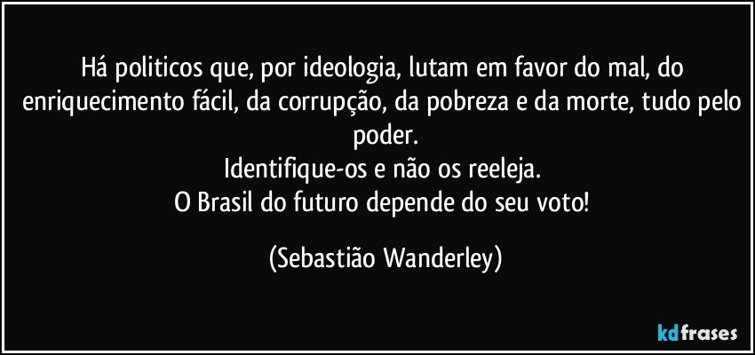 Há politicos que, por ideologia, lutam em favor do mal, do enriquecimento fácil, da corrupção, da pobreza e da morte, tudo pelo poder.
Identifique-os e não os reeleja. 
O Brasil do futuro depende do seu voto! (Sebastião Wanderley)