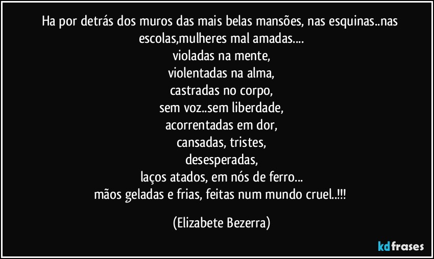 Ha por detrás dos muros das mais belas mansões, nas esquinas..nas escolas,mulheres mal amadas...
violadas na mente,
violentadas na alma,
castradas no corpo,
sem voz..sem liberdade,
acorrentadas em dor,
cansadas, tristes,
desesperadas,
laços atados, em nós de ferro...
mãos geladas e frias, feitas num mundo cruel..!!! (Elizabete Bezerra)