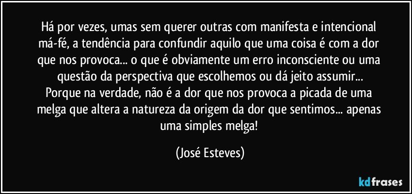 Há por vezes, umas sem querer outras com manifesta e intencional má-fé, a tendência para confundir aquilo que uma coisa é com a dor que nos provoca... o que é obviamente um erro inconsciente ou uma questão da perspectiva que escolhemos ou dá jeito assumir...
Porque na verdade, não é a dor que nos provoca a picada de uma melga que altera a natureza da origem da dor que sentimos... apenas uma simples melga! (José Esteves)